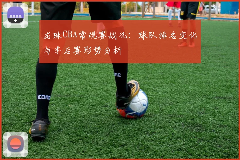 龙珠CBA常规赛战况:球队排名变化与季后赛形势分析