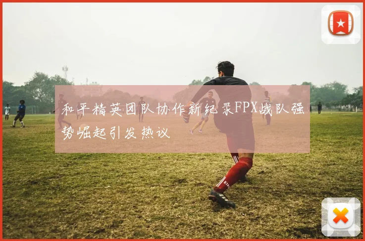 和平精英团队协作新纪录FPX战队强势崛起引发热议