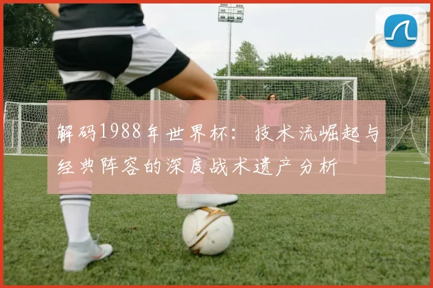 解码1988年世界杯:技术流崛起与经典阵容的深度战术遗产分析