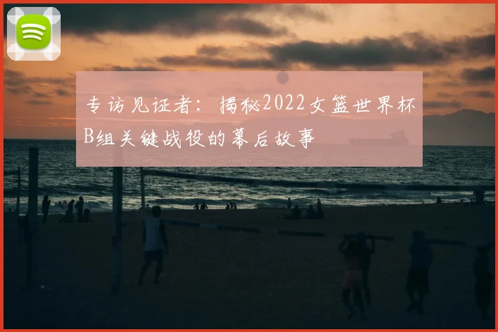 专访见证者：揭秘2022女篮世界杯B组关键战役的幕后故事