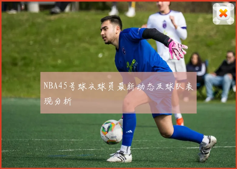 NBA45号球衣球员最新动态及球队表现分析