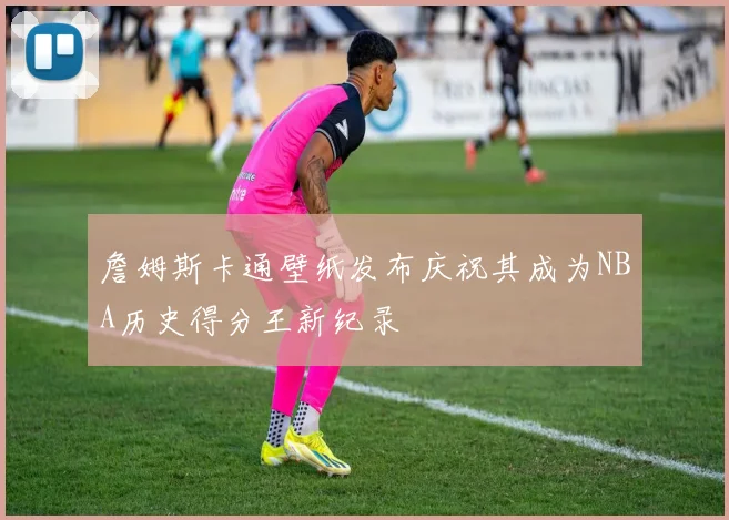 詹姆斯卡通壁纸发布庆祝其成为NBA历史得分王新纪录