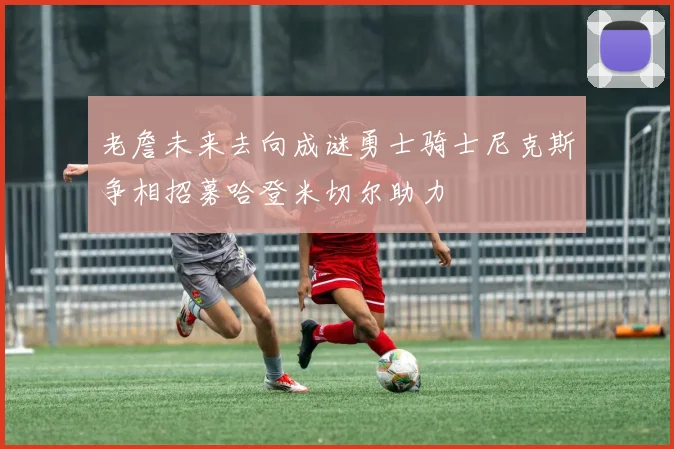 老詹未来去向成谜勇士骑士尼克斯争相招募哈登米切尔助力