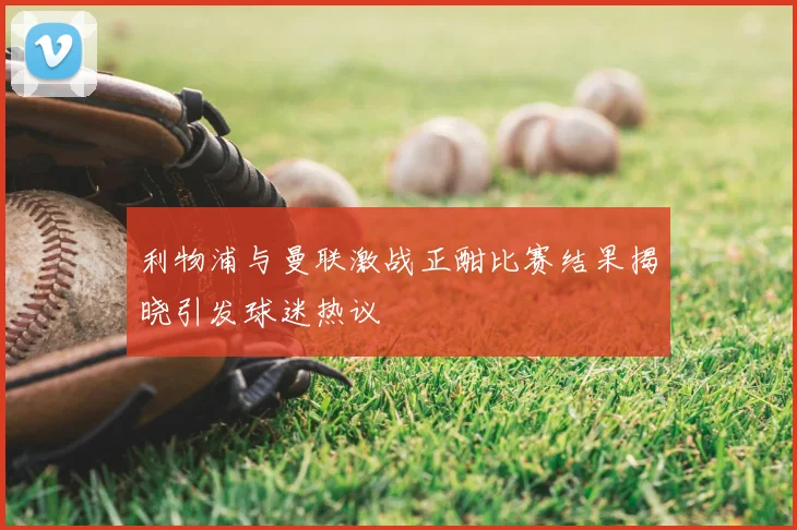 利物浦与曼联激战正酣比赛结果揭晓引发球迷热议