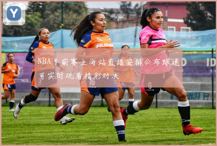 NBA季前赛上海站直播安排公布球迷可实时观看精彩对决