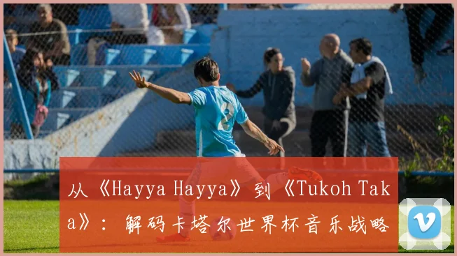 从《Hayya Hayya》到《Tukoh Taka》:解码卡塔尔世界杯音乐战略