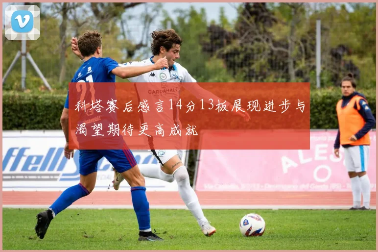 科塔赛后感言14分13板展现进步与渴望期待更高成就